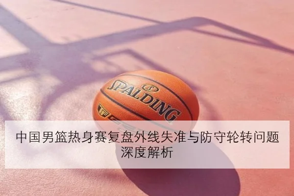 中国男篮热身赛复盘外线失准与防守轮转问题深度解析