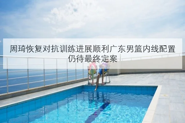 周琦恢复对抗训练进展顺利广东男篮内线配置仍待最终定案